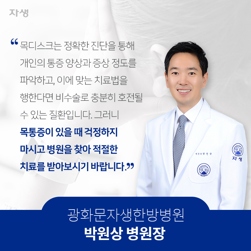 목디스크는 정확한 진단을 통해 개인의 통증 양상과 증상 정도를 파악하고, 이에 맞는 치료법을 행한다면 비수술로 충분히 호전될 수 있는 질환입니다. 그러니 목통증이 있을 때 걱정하지 마시고 병원을 찾아 적절한 치료를 받아보시기 바랍니다. 광화문자생한방병원 박원상 병원장 | 자생한방병원·자생의료재단