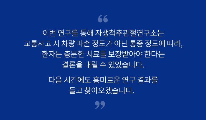 이번 연구를 통해 자생척추관절연구소는 교통사고 시 차량 파손 정도가 아닌 통증 정도에 따라, 환자는 충분한 치료를 보장받아야 한다는 결론을 내릴 수 있었습니다. 