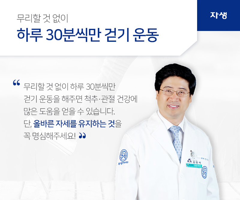 무리할 것 없이 하루 30분씩만 걷기 운동 무리할 것 없이 하루 30분씩만 걷기 운동을 해주면 척추ㆍ관절 건강에  많은 도움을 얻을 수 있습니다.단, 올바른 자세를 유지하는 것을 꼭 명심해주세요! | 자생의료재단