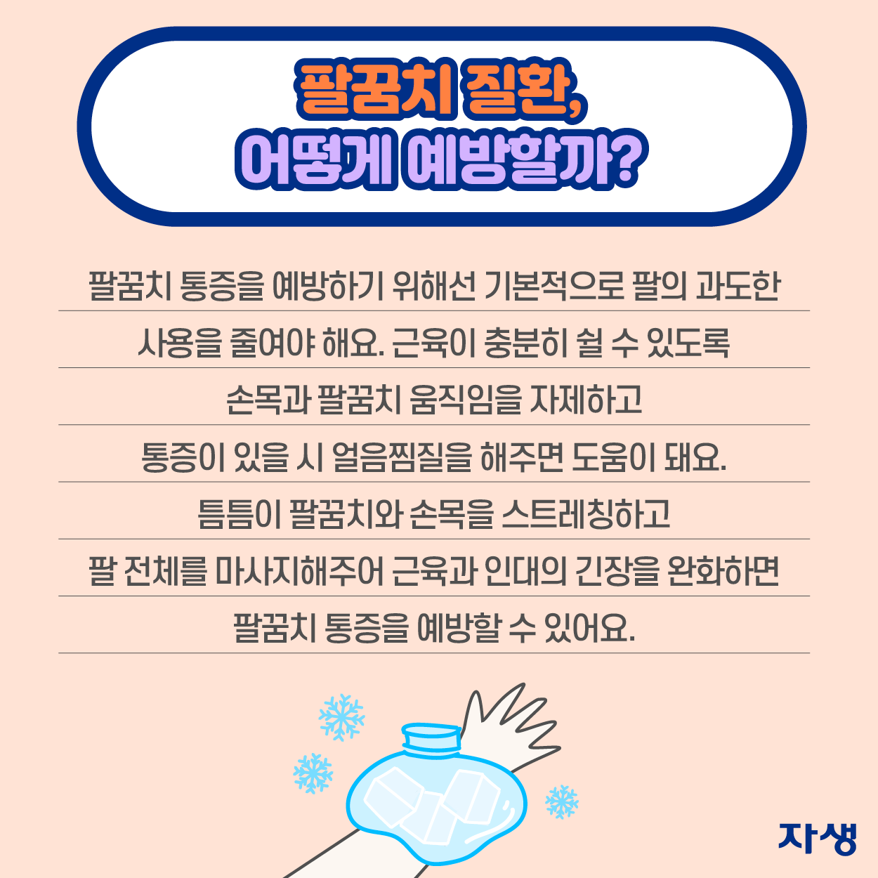 팔꿈치 질환, 어떻게 예방할까? 팔꿈치 통증을 예방하기 위해선 기본적으로 팔의 과도한 사용을 줄여야 해요. 근육이 충분히 쉴 수 있도록 손목과 팔꿈치 움직임을 자제하고 통증이 있을 시 얼음찜질을 해주면 도움이 돼요. 틈틈이 팔꿈치와 손목을 스트레칭하고 팔 전체를 마사지해주어 근육과 인대의 긴장을 완화하면 팔꿈치 통증을 예방할 수 있어요.  | 자생한방병원·자생의료재단