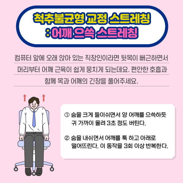 참고 이미지 : 척추불균형 교정 스트레칭: 어깨 으쓱 스트레칭 | 컴퓨터 앞에 오래 앉아 있는 직장인이라면 뒷목이 뻐근하면서 머리부터 어깨 근육이 쉽게 뭉치게 되는데요. 편안한 호흡과 함께 목과 어깨의 긴장을 풀어주세요. ①숨을 크게 들이쉬면서 양 어깨를 으쓱하듯 귀 가까이 올려 3초 정도 버틴다. ②숨을 내쉬면서 어깨를 툭하고 아래로 떨어뜨린다. 이 동작을 3회 이상 반복한다. | 자생한방병원·자생의료재단