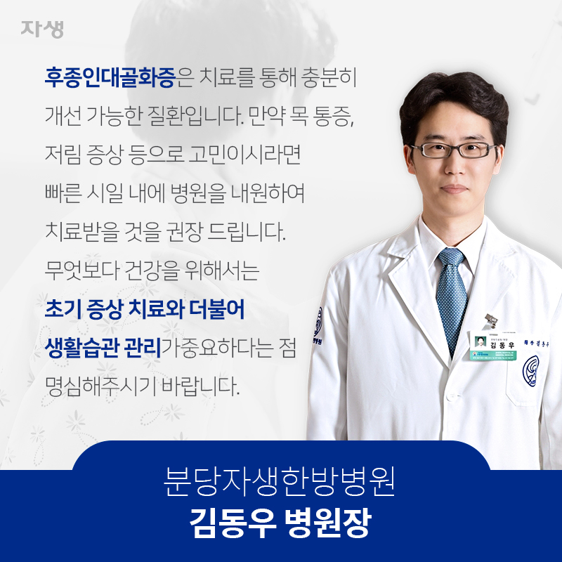 후종인대골화증은 치료를 통해 충분히 개선 가능한 질환입니다. 만약 목 통증, 저림 증상 등으로 고민이시라면 빠른 시일 내에 병원을 내원하여 치료받을 것을 권장 드립니다. 무엇보다 건강을 위해서는 초기 증상 치료와 더불어 생활습관 관리가중요하다는 점 명심해주시기 바랍니다.  분당자생한방병원 / 김동우 병원장 | 자생한방병원ㆍ자생의료재단