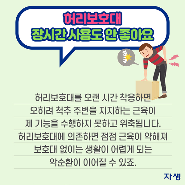 허리보호대 장시간 사용도 안 좋아요 - 허리보호대를 오랜 시간 착용하면 오히려 척추 주변을 지지하는 근육이 제 기능을 수행하지 못하고 위축됩니다. 허리보호대에 의존하면 점점 근육이 약해져 보호대 없이는 생활이 어렵게 되는 악순환이 이어질 수 있죠. | 자생한방병원·자생의료재단