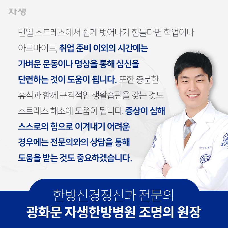 만일 스트레스에서 쉽게 벗어나기 힘들다면 학업이나 아르바이트, 취업 준비 이외의 시간에는 가벼운 운동이나 명상을 통해 심신을 단련하는 것이 도움이 됩니다. 또한 충분한 휴식과 함께 규칙적인 생활습관을 갖는 것도 스트레스 해소에 도움이 됩니다. 증상이 심해 스스로의 힘으로 이겨내기 어려운 경우에는 전문의와의 상담을 통해 도움을 받는 것도 중요하겠습니다. 한방신경정신과 전문의 광화문 자생한방병원 조명의 원장 | 자생의료재단ㆍ자생한방병원