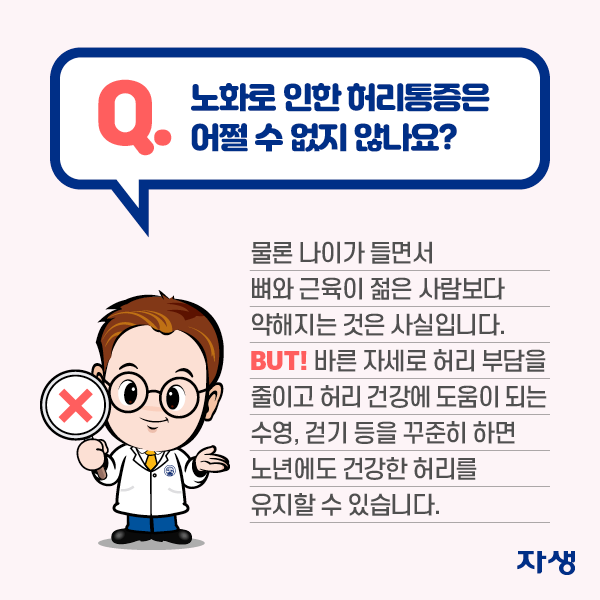 노화로 인한 허리통증은 어쩔 수 없지 않나요? 물론 나이가 들면서 뼈와 근육이 젊은 사람보다 약해지는 것은 사실입니다. BUT, 바른 자세로 허리 부담을 줄이고 허리 건강에 도움이 되는 수영, 걷기 등을 꾸준히 하면 노년에도 건강한 허리를 유지할 수 있습니다.  | 자생한방병원·자생의료재단