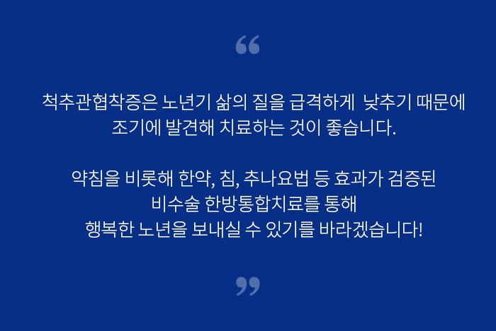 척추관협착증은 노년기 삶의 질을 급격하게 낮추기 때문에 조기에 발견해 치료하는 것이 좋습니다. 약침을 비롯해 한약, 침, 추나요법 등 효과가 검증된 비수술 한방통합치료를 통해 행복한 노년을 보내실 수 있기를 바라겠습니다!