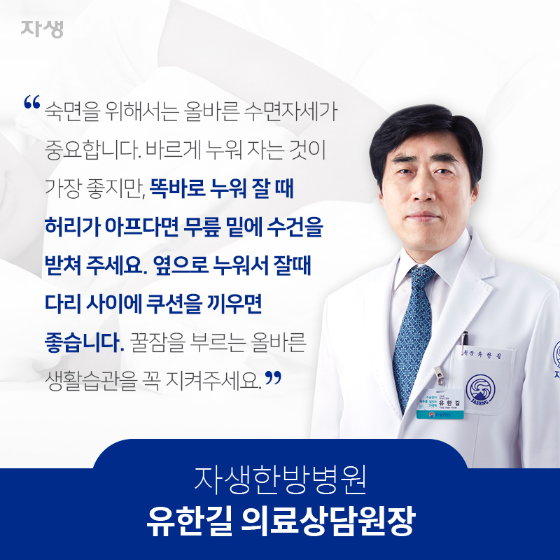 숙면을 위해서는 올바른 수면자세가 중요합니다. 바르게 누워 자는 것이 가장 좋지만, 똑바로 누워 잘 때 허리가 아프다면 무릎 밑에 수건을 받쳐 주세요. 옆으로 누워서 잘때 다리 사이에 쿠션을 끼우면 좋습니다. 꿀잠을 부르는 올바른 생활습관을 꼭 지켜주세요. 자생한방병원 유한길 의료상담원장 | 자생한방병원·자생의료재단