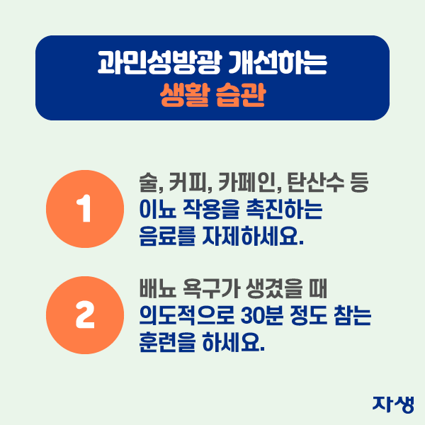 과민성방광 개선하는 생활습관 1. 술, 커피, 카페인, 탄산수 등 이뇨 작용을 촉진하는 음료를 자제하세요. 2.배뇨 욕구가 생겼을 때 의도적으로 30분 정도 참는 훈련을 하세요.| 자생한방병원·자생의료재단