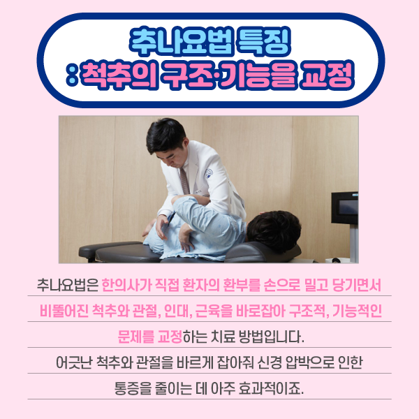 타이틀 이미지 : 추나요업 특징 : 척추의 구조 기능을 교정
    추나요법은 한의사가 직접 환자의 환부를 손으로 밀고 당기면서 비뚤어진 척추와 관절, 인대, 근육을 바로잡아 구조적,기능적인 문제를 교정하는 치료 방법입니다.
    어긋난 척수와 관절을 바르게 잡아줘 신경 압박으로 인한 통증을 줄이는 데 아주 효과적이죠. | 자생한방병원·자생의료재단