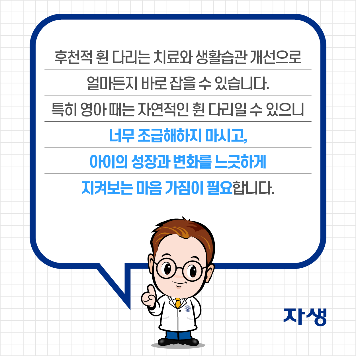 후천적 휜 다리는 치료와 생활습관 개선으로 얼마든지 바로 잡을 수 있습니다. 특히 영아 때는 자연적인 휜 다리일 수 있으니 너무 조급해하지 마시고, 아이의 성장과 변화를 느긋하게 지켜보는 마음 가짐이 필요합니다. | 자생한방병원·자생의료재단