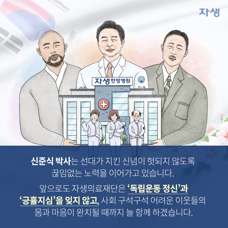 신준식 박사는 선대가 지킨 신념이 헛되지 않도록 끊임없는 노력을 이어가고 있습니다. 앞으로도 자생의료재단은 '독립운동 정신'과 '긍휼지심'을 잊지 않고, 사회 구석구석 어려운 이웃들의 몸과 마음이 완치될 때까지 늘 함께 하겠습니다. | 자생한방병원·자생의료재단