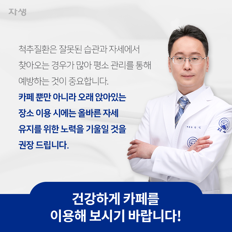 척추질환은 잘못된 습관과 자세에서 찾아오는 경우가 많아 평소 관리를 통해 예방하는 것이 중요합니다. 카페 뿐만 아니라 오래 앉아있는 장소 이용 시에는 올바른 자세 유지를 위한 노력을 기울일 것을 권장 드립니다. 건강하게 카페를 이용해 보시기 바랍니다! | 자생한방병원ㆍ자생의료재단