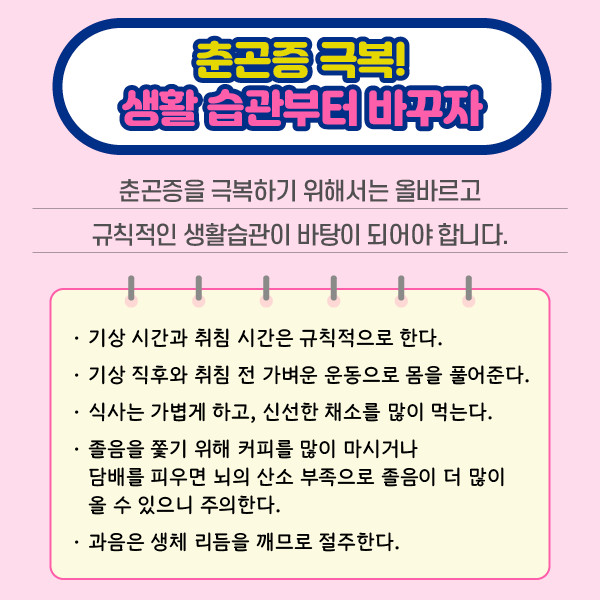 참고 이미지 : 춘곤증 극복! 생활 습관부터 바꾸자 | 춘곤증을 극복하기 위해서는 올바르고 규칙적인 생활습관이 바탕이 되어야 합니다. ·기상 시간과 취침 시간은 규칙적으로 한다. ·기상 직후와 취침 전 가벼운 운동으로 몸을 풀어준다. ·식사는 가볍게 하고, 신선한 채소를 많이 먹는다. ·졸음을 쫓기 위해 커피를 많이 마시거나 담배를 피우면 뇌의 산소 부족으로 졸음이 더 많이 올 수 있으니 주의한다. ·과음은 생체 리듬을 깨므로 절주한다. | 자생한방병원·자생의료재단