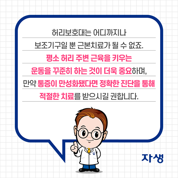 허리보호대는 어디까지나 보조기구일 뿐 근본치료가 될 수 없죠. 평소 허리 주변 근육을 키우는 운동을 꾸준히 하는 것이 더욱 중요하며, 만약 통증이 만성화됐다면 정확한 진단을 통해 적절한 치료를 받으시길 권합니다. | 자생한방병원·자생의료재단