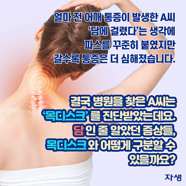 얼마 전 어깨 통증이 발생한 A씨 '담에 걸렸다'는 생각에 파스를 꾸준히 붙였지만 갈수록 통증은 더 심해졌습니다. 결국 병원을 찾은 A씨 '목디스크'를 진단받았는데요. 담 인줄 알았던 증상들, 목디스크와 어떻게 구분할 수 있을까요? | 자생한방병원·자생의료재단