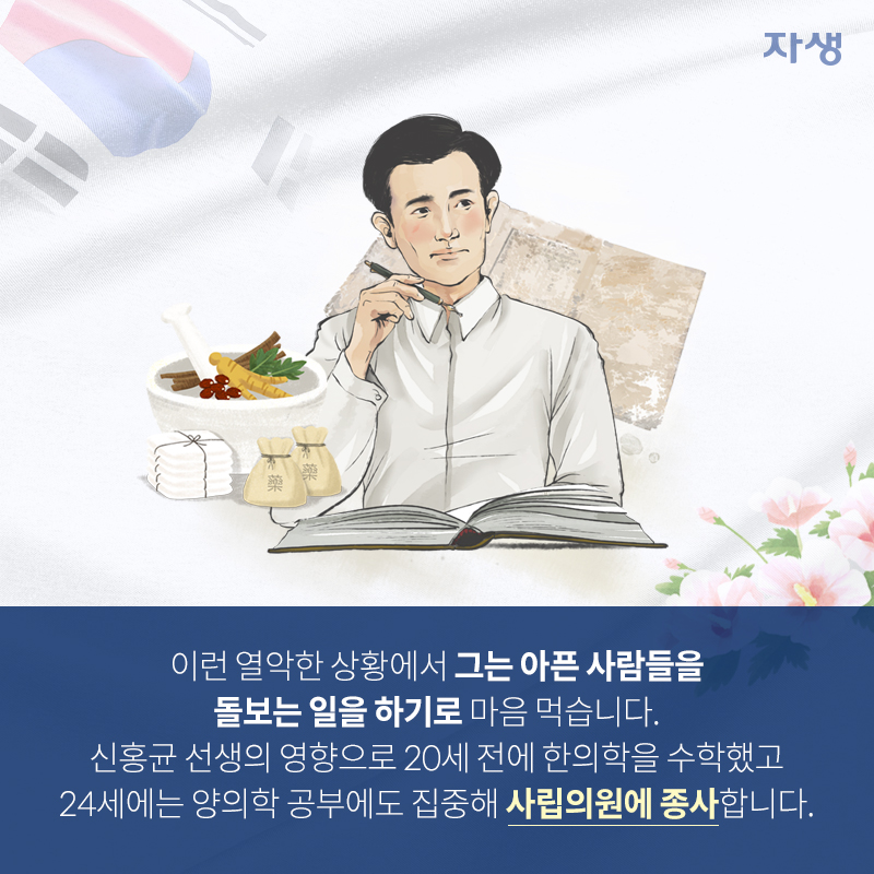 이런 열악한 상황에서 그는 아픈 사람들을 돌보는 일을 하기로 마음 먹습니다. 신홍균 선생의 영향으로 20세 전에 한의학을 수학했고 24세에는 양의학 공부에도 집중해 사립의원에 종사합니다. | 자생한방병원·자생의료재단