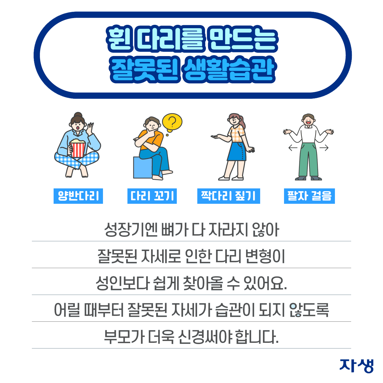 휜 다리를 만드는 잘못된 생활습관 - 양반다리, 다리 꼬기, 짝다리 짚기, 팔자 걸을 - 성장기엔 뼈가 다 자라지 않아 잘못된 자세로 인한 다리변형이 성인보다 쉽게 찾아올 수 있어요. 어릴 때부터 잘못된 자세가 습관이 되지 않도록 부모가 더욱 신경써야 합니다. | 자생한방병원·자생의료재단