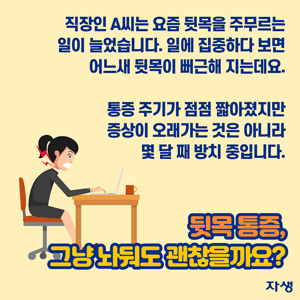 직장인 A씨는 요즘 뒷목을 주무르는 일이 늘었습니다. 일에 집중하다 보면 어느새 뒷목이 뻐근해 지는데요. 통증 주기가 점점 짧아졌지만 증상이 오래가는 것은 아니라 몇 달 째 방치 중입니다. 뒷목 통증, 그냥 놔둬도 괜찮을까요? | 자생한방병원·자생의료재단