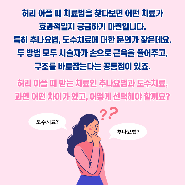 타이틀 이미지 : 허리 아플때 치료법을 찾다보면 어떤 치료가 효과적일지 궁금하기 마련입니다. 특히 추나요법, 도수치료에 대한 문의가 잦은데요. 
    두 방법 모두 시술자가 손으로 근육을 풀어주고, 구조를 바로잡는다는 공통점이 있죠.
    허리 아플 대 받는 치료인 추나요법과 도수치료, 관련 어떤 차리가 있고, 어떻게 선택해야 할까요?
    도수치료? 추나요법? | 자생한방병원·자생의료재단