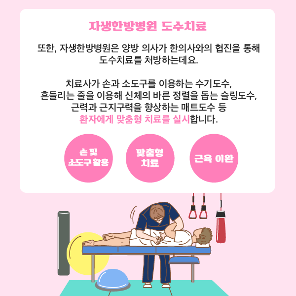 타이틀 이미지 : 자생한방병원 도수치료
    또한, 자생한방병원은 양방 의사가 한의사와의 협진을 통해 도수치료를 처방하는데요.
    치료사가 손과 소도구를 이용하는 수기도수, 흔들리는 줄을 이용해 신체의 바른 정렬을 돕는 슬링도수,
    근력과 근지구력을 향상하는 매트도수 등 환자에게 맞춤형 치료를 실시합니다.
    손 및 소도구 활용 + 맞춤형 치료 + 근육이완 | 자생한방병원·자생의료재단