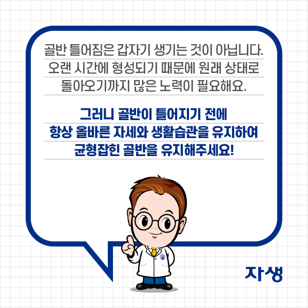 골반 틀어짐은 갑자기 생기는 것이 아닙니다. 오랜 시간에 형성되기 때문에 원래 상태로 돌아오기까지 많은 노력이 필요해요. 그러니 골반이 틀어지기 전에 항상 올바른 자세와 생활습관을 유지하여 균형잡힌 골반을 유지해주세요! | 자생한방병원·자생의료재단