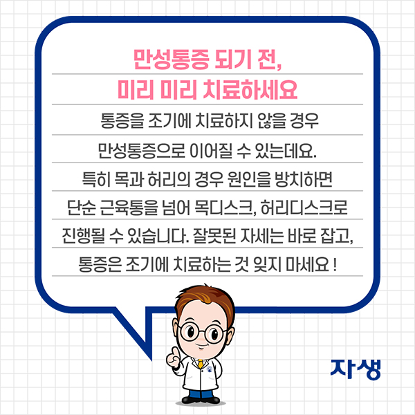 만성통증 되기 전, 미리 미리 치료하세요. 통증을 조기에 치료하지 않을 경우 만성통증으로 이어질 수 있는데요. 특히 목과 허리의 경우 원인을 방치하면 단순 근육통을 넘어 목디스크, 허리디스크로 진행될 수 있습니다. 잘못된 자세는 바로 잡고, 통증은 조기에 치료하는 것 잊지 마세요! | 자생한방병원·자생의료재단