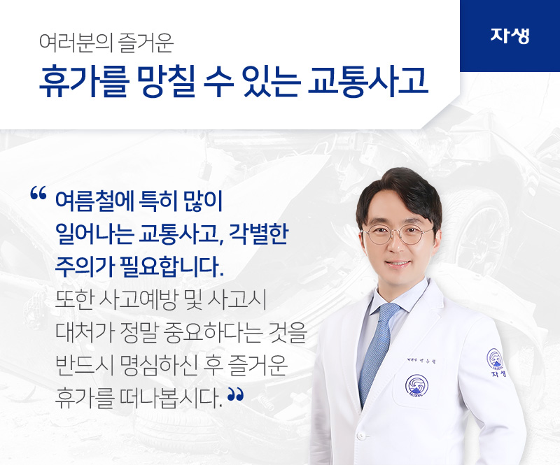 여름철에 특히 많이 일어나는 교통사고, 각별한 주의가 필요합니다. 또한 사고예방 및 사고시 대처가 정말 중요하다는 것을 반드시 명심하신 후 즐거운 휴가를 떠나봅시다. | 자생의료재단