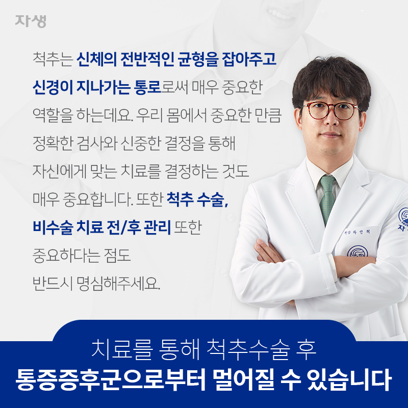 치료를 통해 척추수술 후 통증증후군으로부터 멀어질 수 있습니다. 척추는 신체의 전반적인 균형을 잡아주고 신경이 지나가는 통로로써 매우 중요한 역할을 하는데요. 우리 몸에서 중요한 만큼 정확한 검사와 신중한 결정을 통해 자신에게 맞는 치료를 결정하는 것도 매우 중요합니다. 또한 척추 수술, 비수술 치료 전/후 관리 또한 중요하다는 점도 반드시 명심해주세요. | 자생한방병원ㆍ자생의료재단