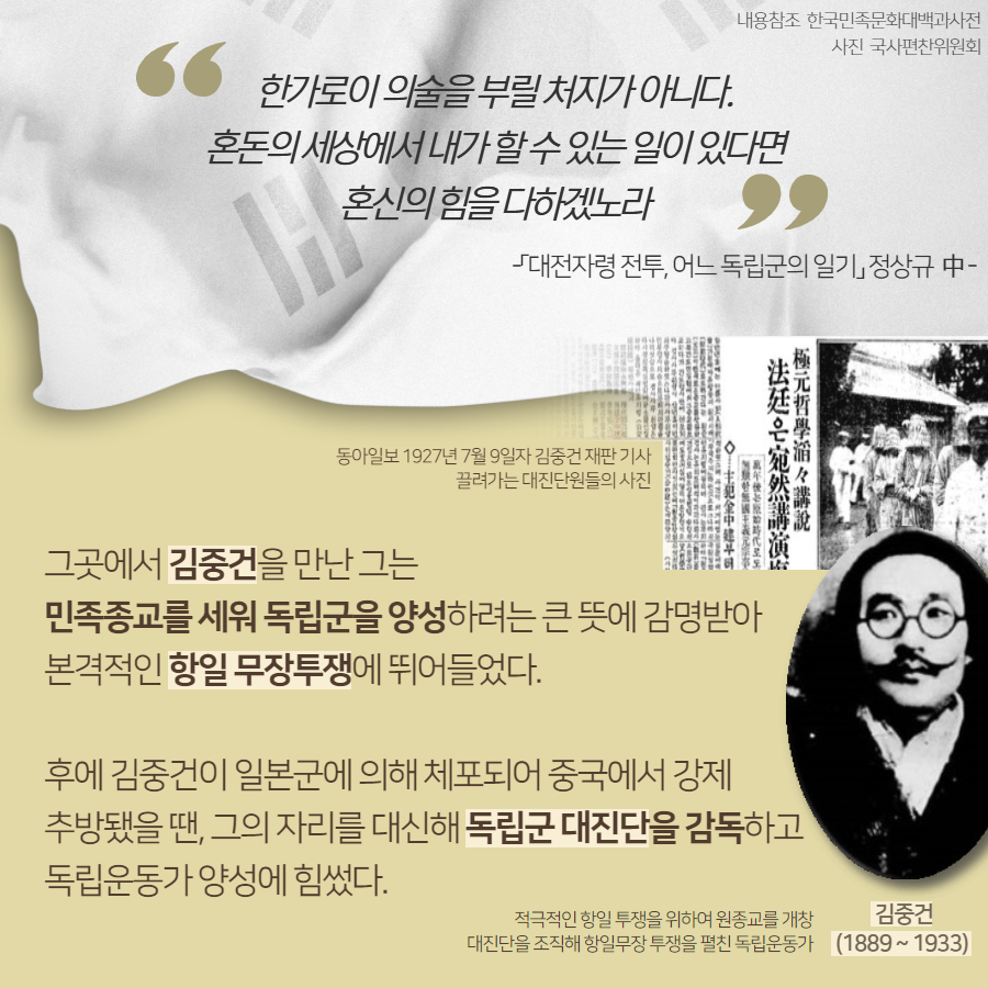 그곳에서 김중건을 만난 그는 민족종교로르 세워 독립군을 양성하려는 큰 뜻에 감명받아 본격적인 항일 무장투쟁에 뛰어들었다. 후에 김중건이 일본군에 의해 체포되어 중국에서 강제 추방됐을 땐, 그의 자리를 대신해 독립군 대진단을 감독하고 독립운동가 양성에 힘썼다. | 자생한방병원·자생의료재단