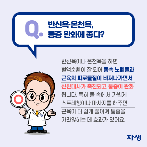  Q. 반신욕·온천욕, 통증 완에 좋다? A. 반신욕이나 온천욕을 하면 혈액순환이 잘 되어 몸속 노폐물과 근육의 피로물질이 빠져나가면서 신진대사가 촉진되고 통증이 완화됩니다. 특히 물 속에서 가볍게 스트레칭이나 마사지를 해주면 근육이 더 쉽게 풀어져 통증을 가라앉히는 데 효과가 있어요.  | 자생한방병원·자생의료재단