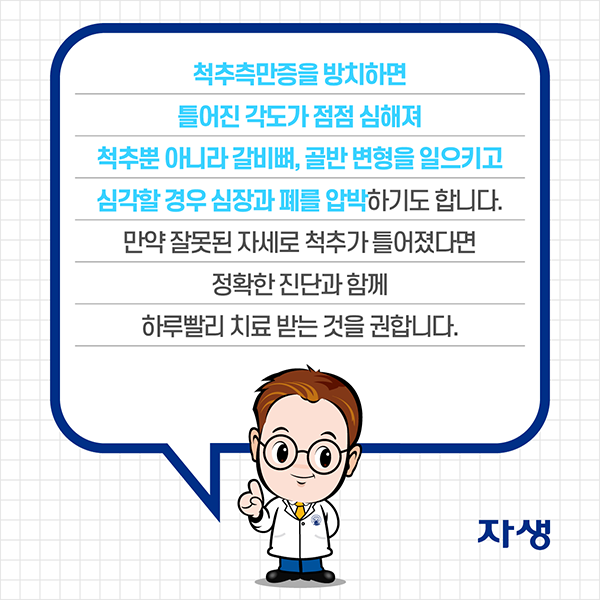 척추측만증을 방치하면 틀어진 각도가 점점 심해져 척추뿐 아니라 갈비뼈, 골반 변형을 일으키고 심각할 경우 심장과 폐를 압박하기도 합니다. 만약 잘못된 자세로 척추가 틀어졌다면 정확한 진단과 함께 하루빨리 치료 받는 것을 권합니다. | 자생한방병원·자생의료재단