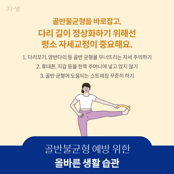 골반불균형 예방 위한 올바른 생활 습관 - 골반불균형을 바로잡고, 다리 길이 정상화하기 위해선 평소 자세교정이 중요해요 - 1.다리꼬기, 양반다리 등 골반 균형을 무너뜨리는 자세 주의하기 2.휴대폰, 지갑 등을 한쪽 주머니에 넣고 앉지 않기 3.골반 균형에 도움되는 스트레칭 꾸준히 하기 | 자생한방병원·자생의료재단