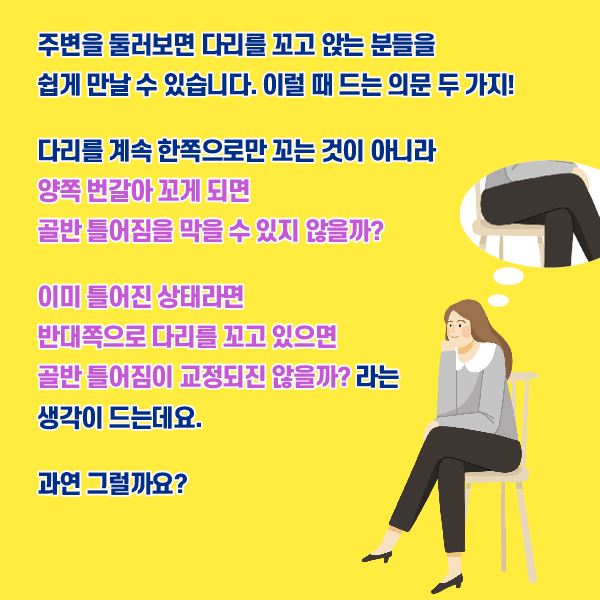 타이틀 이미지 : 주변을 둘러보면 다리를 꼬고 앉는 분들을 쉽게 만날 수 있습니다. 이럴 때 드는 의문 두 가지!
    다리를 계속 한쪽으로만 꼬는 것이 아니라
    양쪽 번갈아 꼬게 되면 골반 틀어짐을 막을 수 있지 않을까?
    이미 틀어진 상태라면 반대쪽으로 다리를 꼬고 있으면 골반 틀어짐이 교정되진 않을까? 라는 생각이 드는데요.
    과연 그럴까요? | 자생한방병원·자생의료재단