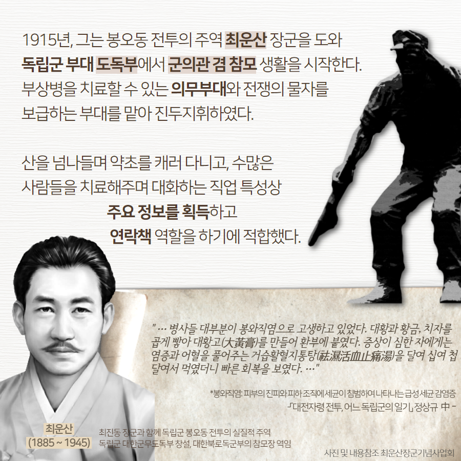 1915년, 그는 봉오동 전투의 주역 최운산 장군을 도와 독립군 부대 도독부에서 군의관 겸 참모 생활을 시작한다. 부상병을 치료할 수 있는 의무부대와 전쟁의 물자를 보급하는 부대를 맡아 진두지휘하였다. 산을 넘나들며 약초를 캐러 다니고, 수많은 사람들을 치료해주며 대화하는 직업 특성상 주요 정보를 획득하고 연락책 역할을 하기에 적합했다. | 자생한방병원·자생의료재단