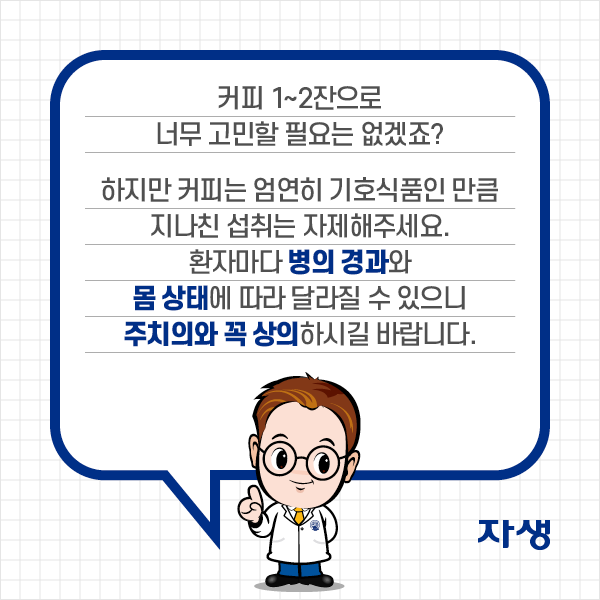 커피 1~2잔으로 너무 고민할 필요는 없겠죠? 하지만 커피는 엄연히 기호식품인 만큼 지나친 섭취는 자제해주세요. 환자마다 병의 경과와 몸 상태에 따라 달라질 수 있으니 주치의와 꼭 상의하시길 바랍니다. | 자생한방병원·자생의료재단