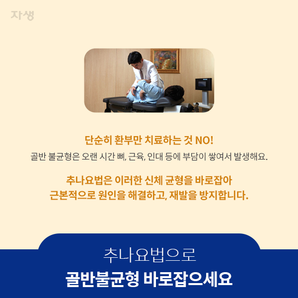 추나요법으로 골반불균형 바로잡으세요 - 단순히 환부만 치료하는 것 NO! 골반 불균형은 오랜 시간 뼈, 근육, 인대 등에 부담이 쌓여서 발생해요. 추나요법은 이러한 신체 균형을 바로잡아 근복적으로 원인을 해결하고, 재발을 방지합니다. | 자생한방병원·자생의료재단