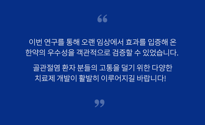 이번 연구를 통해 오랜 임상에서 효과를 입증해 온 한약의 우수성을 객관적으로 검증할 수 있었습니다. 골관절염 환자 분들의 고통을 덜기 위한 다양한 치료제 개발이 활발히 이루어지길 바랍니다.