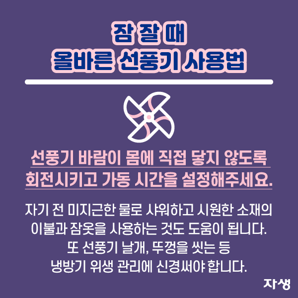 잠 잘 때 올바른 선풍기 사용법 선풍기 바람이 몸에 직접 닿지 않도록 회전시키고 가동 시간을 설정해주세요. 자기 전 미지근한 물로 샤워하고 시원한 소재의 이불과 잠옷을 사용하는 것도 도움이 됩니다. 또 선풍기 날개, 뚜껑을 씻는 등 냉방기 위생 관리에 신경써야 합니다. | 자생한방병원·자생의료재단