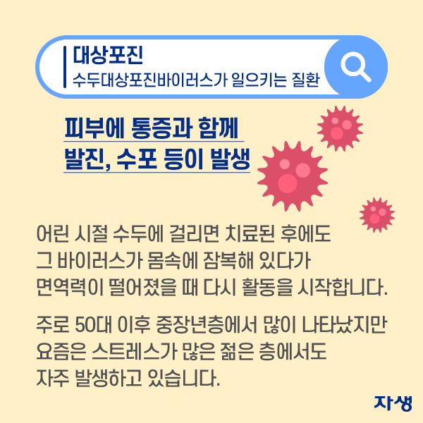 피부에 통증과 함께 발진, 수포 등이 발생 어린시절 수두에 걸리면 치료된 후에도 그 바이러스가 몸속에 잠복해 있다가 면역력이 떨어졌을때 다시 활동을 시작합니다. 주로 50대 이후 중장년층에서 많이 나타났지만 요즘은 스트레스가 많은 젊은 층에서도 자주 발생하고 있습니다. | 자생한방병원·자생의료재단