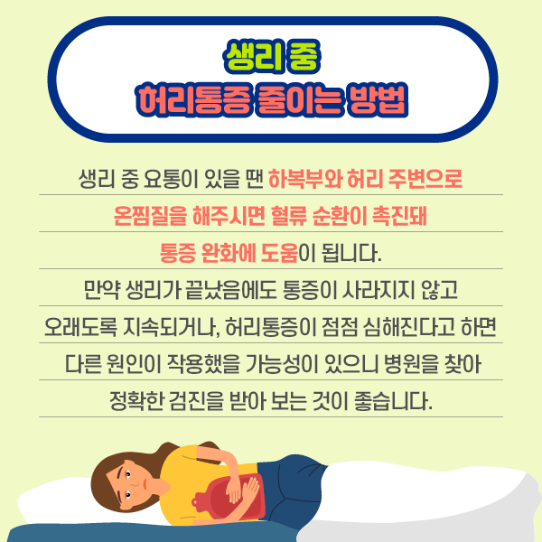 생리중 허리통증 줄이는 방법 생리 중 요통이 있을 땐 하복부와 허리 주변으로 온찜질을 해주시면 혈류 순환이 촉진돼 통증 완화에 도움이 됩니다. 만약 생리가 끝났음에도 통증이 사라지지 않고 오래도록 지속되거나, 허리통증이 점점 심해진다고 하면 다른 원인이 작용했을 가능성이 있으니 병원을 찾아 정확한 검진을 받아 보는 것이 좋습니다. | 자생한방병원·자생의료재단