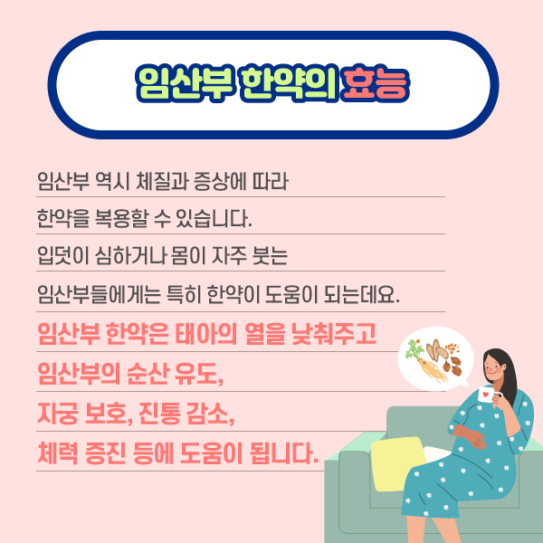 참고 이미지 : 임산부 한약의 효능 임산부 역시 체질과 증상에 따라 한약을 복용할 수 있습니다. 입덧이 심하거나 몸이 자주 붓는 임산부들에게는 특히 한약이 도움이 되는데요. 임산부 한약은 태아의 열을 낮춰주고 임산부의 순산유도, 자궁 보호, 진통 감소, 체력증진 등에 도움이 됩니다. | 자생한방병원·자생의료재단