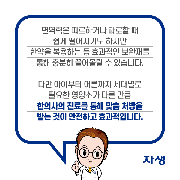  면역력은 피로하거나 과로할 떄 쉽게 떨어지기도 하지만 한약을 복용하는 등 효과적인 보완재를 통해 충분히 끌어올릴 수 있습니다. 다만 아이부터 어른까지 세대별로 필요한 영양소가 다른 만큼 한의사의 진료를 통해 맞춤 처방을 받는 것이 안전하고 효과적입니다.| 자생한방병원·자생의료재단