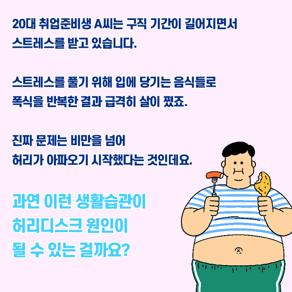 타이틀 이미지 : 20대 취업준비생 A씨는 구직 기간이 길어지면서 스트레스를 받고 있습니다.
    스트레스를 풀기 위해 입에 당기는 음식들로 폭식을 반복한 결과 급격히 살이 쪘죠
    진짜 문제는 비만을 넘어 허리가 아파오기 시작했다는 것인데요.
    과연 이런 생활습관이 허리디스크 원이에 될 수 있는 걸까요? | 자생한방병원·자생의료재단