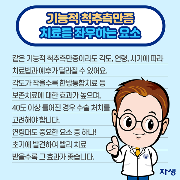 기능적 척추측만증 치료를 좌우하는 요소 같은 기능적 척추측만증이라도 각도, 연령, 시기에 따라 치료법과 예후가 달라질 수 있어요. 각도가 작을수록 한방통합치료 등 보존치료에 대한 효과가 높으며, 40도 이상 틀어진 경우 수술 처치를 고려해야 합니다. 연령대도 중요한 요소 중 하나! 초기에 발견하여 빨리 치료받을수록 그 효과가 좋습니다. | 자생한방병원·자생의료재단