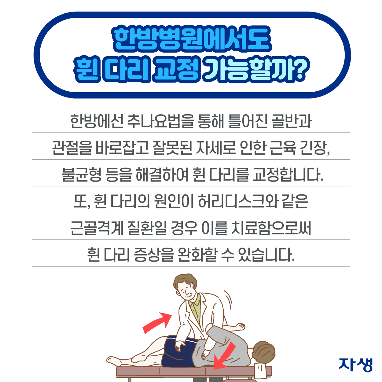 한방병원에서도 휜 다리 교정 가능할까? - 한방에선 추나요법을 통해 틀어진 골반과 관절을 바로잡고 잘못된 자세로 인한 근육 긴장, 불균형 등을 해결하여 휜 다리를 교정합니다. 또, 휜 다리의 원인이 허리디스크와 같은 근골격계 질환일 경우 이를 치료함으로써 휜 다리 증상을 완화할 수 있습니다. | 자생한방병원·자생의료재단