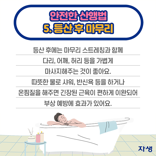 안전한 산행법 5등산 후 마무리 - 등산 후에는 마무리 스트레칭과 함께 다리, 어깨, 허리 등을 가볍게 마사지해주는 것이 좋아요. 따뜻한 물로 샤워, 반신욕 등을 하거나 온찜질을 해주면 긴장된 근육이 편하게 이완되어 부상 예방에 효과가 있어요 | 자생한방병원·자생의료재단