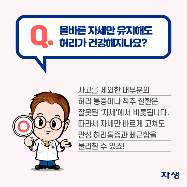 올바른 자세만 유지해도 허리가 건강해지나요? 사고를 제외한 대부분의 허리 통증이나 척추 질환은 잘못된 '자세'에서 비롯됩니다. 따라서 자세만 바르게 고쳐도 만성 허리통증과 뻐근함을 물리칠 수 있죠! | 자생한방병원·자생의료재단