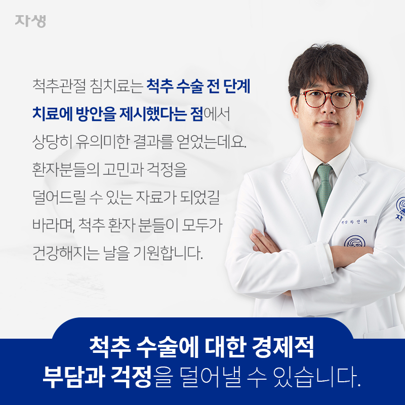 척추 수술에 대한 경제적 부담과 걱정을 덜어낼 수 있습니다. 척추관절 침치료는 척추 수술 전 단계 치료에 방안을 제시했다는 점에서 상당히 유의미한 결과를 얻었는데요. 환자분들의 고민과 걱정을 덜어드릴 수 있는 자료가 되었길 바라며, 척추 환자 분들이 모두가 건강해지는 날을 기원합니다. | 자생한방병원ㆍ자생의료재단