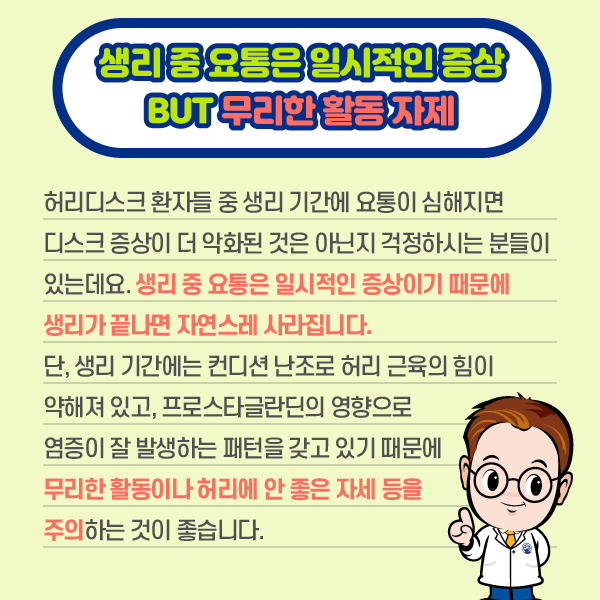 생리중 요통은 일시적은 증상 BUT 무리한 활동자제 허리디스크 환자들 중 생리 기간에 요통이 심해지면 디스크 증상이 더 악화된 것은 아닌지 걱정하시는 분들이 있는데요. 생리 중 요통은 일시적인 증상이기 때문에 생리가 끝나면 자연스레 사라집니다. 단 생리 기간에는 컨디션 난조로 허리 근육의 힘이 약해져 있고, 프로스타글라딘의 영향으로 염증이 잘 발생하는 패턴을 갖고 있기 때문에 무리한 활동이나 허리에 안 좋은 자세 등을 주의하는 것이 좋습니다. | 자생한방병원·자생의료재단