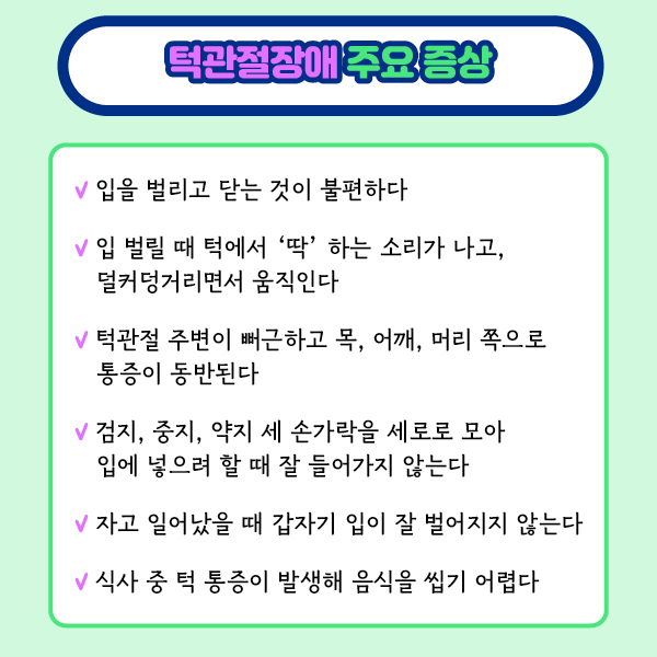 타이틀 이미지 : 턱관절장애 주요증상
    입을 벌리고 닫는 것이 불편하다
    입 벌리 때 턱에서 '딱' 하는 소리가 나고,덜커덩거리면서 움직인다
    턱관절 주변이 뻐근하고 목, 어때,, 머리 쪽으로 통증이 동반된다..
    검지,중지,약지 세 손가락을 세로로 모아 입에 넣으려 할 때 잘 들어가지 않는다
    자고 일어났을 때 갑자기 입이 잘 벌어지지 않는다
    식사 중 턱 통증이 발생해 음식을 씹기 어렵다.| 자생한방병원·자생의료재단